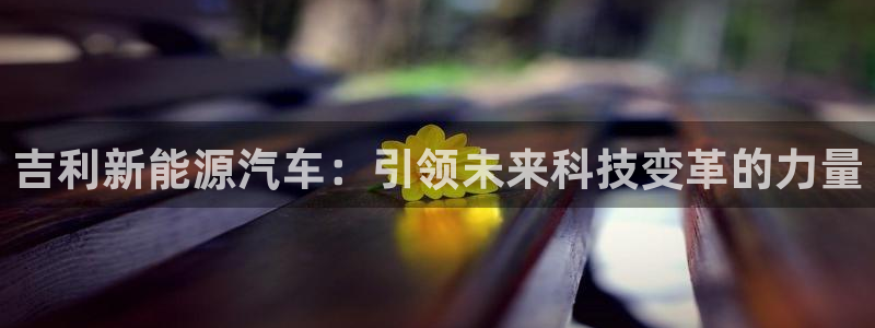 新宝gg时时彩:吉利新能源汽车:引领未来科技变革的力量