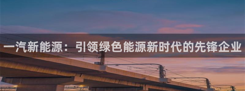 新宝gg如何代理:一汽新能源:引领绿色能源新时代的先锋企业