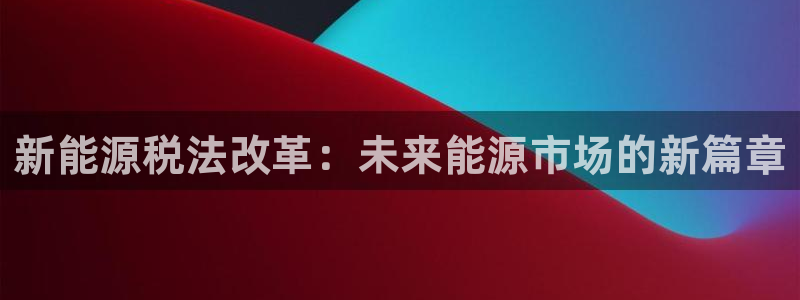 新宝gg推荐：新能源税法改革：未来能源市